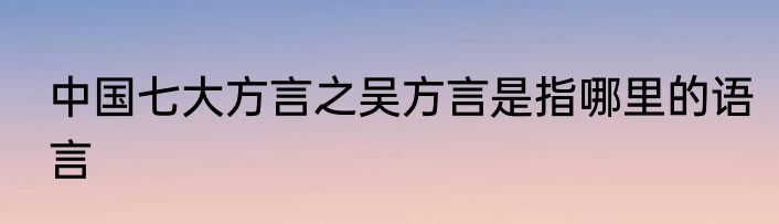 中国七大方言之吴方言是指哪里的语言