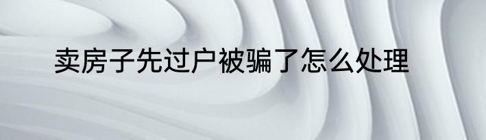 卖房子先过户被骗了怎么处理