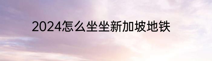 2024怎么坐坐新加坡地铁