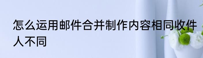 怎么运用邮件合并制作内容相同收件人不同