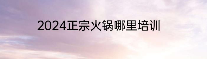 2024正宗火锅哪里培训