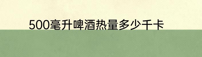 500毫升啤酒热量多少千卡