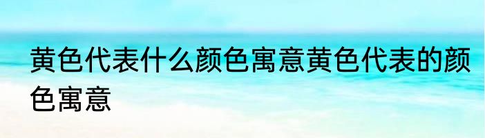 黄色代表什么颜色寓意黄色代表的颜色寓意