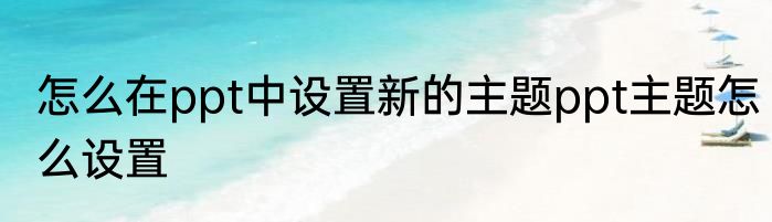 怎么在ppt中设置新的主题ppt主题怎么设置