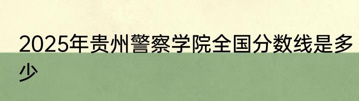 2025年贵州警察学院全国分数线是多少