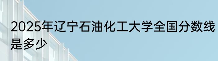 2025年辽宁石油化工大学全国分数线是多少
