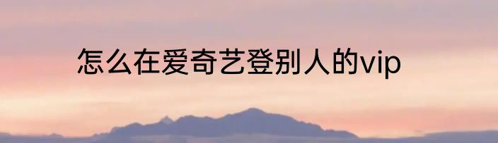 怎么在爱奇艺登别人的vip