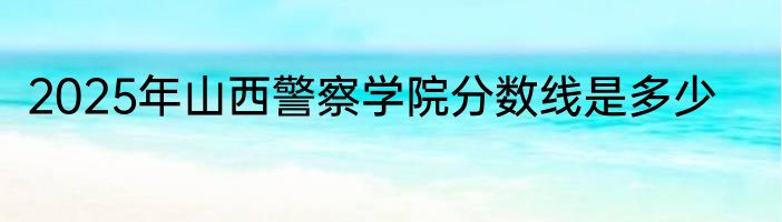 2025年山西警察学院分数线是多少