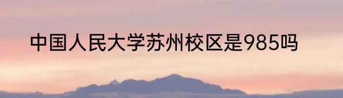 中国人民大学苏州校区是985吗