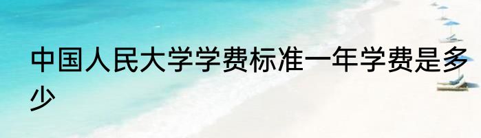中国人民大学学费标准一年学费是多少