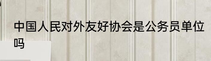 中国人民对外友好协会是公务员单位吗