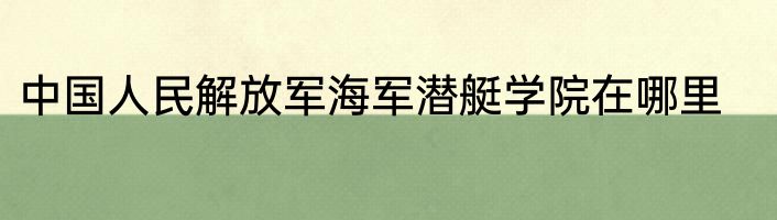 中国人民解放军海军潜艇学院在哪里