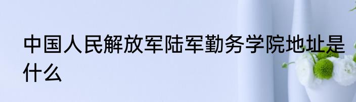 中国人民解放军陆军勤务学院地址是什么