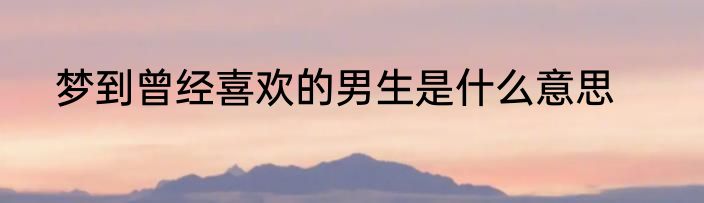 梦到曾经喜欢的男生是什么意思