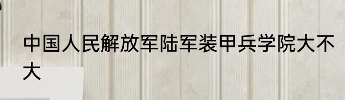 中国人民解放军陆军装甲兵学院大不大
