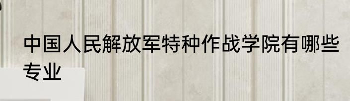 中国人民解放军特种作战学院有哪些专业