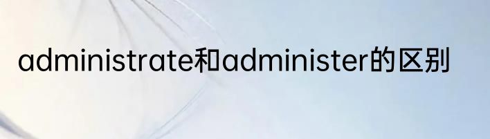 administrate和administer的区别