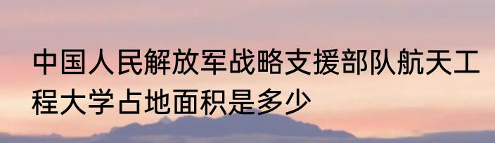 中国人民解放军战略支援部队航天工程大学占地面积是多少