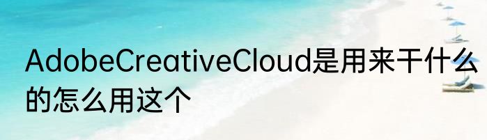 AdobeCreativeCloud是用来干什么的怎么用这个