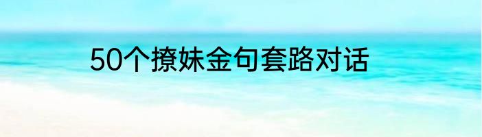 50个撩妹金句套路对话