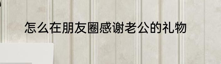 怎么在朋友圈感谢老公的礼物