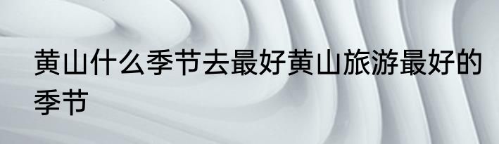 黄山什么季节去最好黄山旅游最好的季节