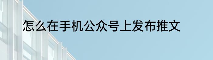 怎么在手机公众号上发布推文