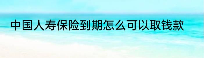 中国人寿保险到期怎么可以取钱款