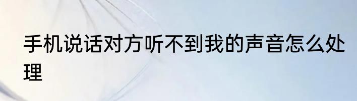 手机说话对方听不到我的声音怎么处理