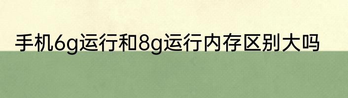 手机6g运行和8g运行内存区别大吗