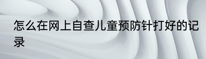 怎么在网上自查儿童预防针打好的记录