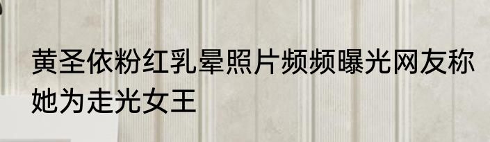 黄圣依粉红乳晕照片频频曝光网友称她为走光女王