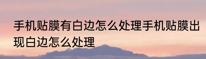 手机贴膜有白边怎么处理手机贴膜出现白边怎么处理
