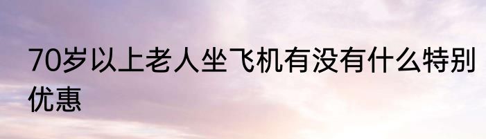 70岁以上老人坐飞机有没有什么特别优惠