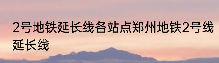 2号地铁延长线各站点郑州地铁2号线延长线