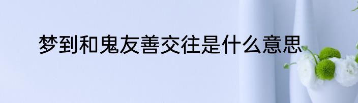 梦到和鬼友善交往是什么意思