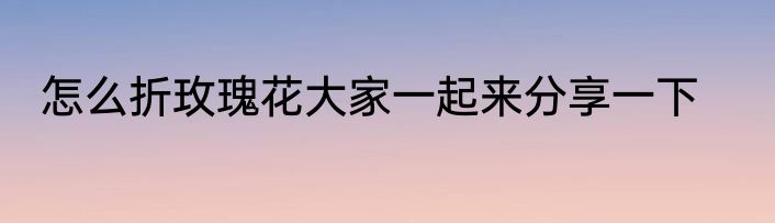 怎么折玫瑰花大家一起来分享一下