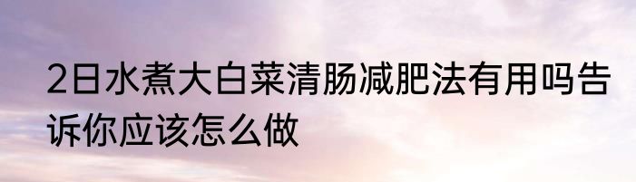 2日水煮大白菜清肠减肥法有用吗告诉你应该怎么做