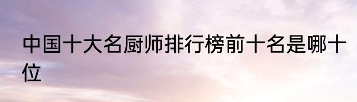 中国十大名厨师排行榜前十名是哪十位
