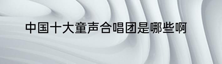 中国十大童声合唱团是哪些啊
