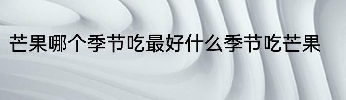 芒果哪个季节吃最好什么季节吃芒果