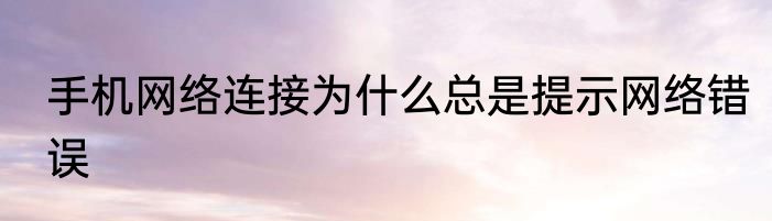 手机网络连接为什么总是提示网络错误