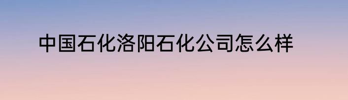 中国石化洛阳石化公司怎么样