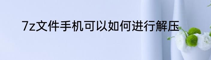 7z文件手机可以如何进行解压