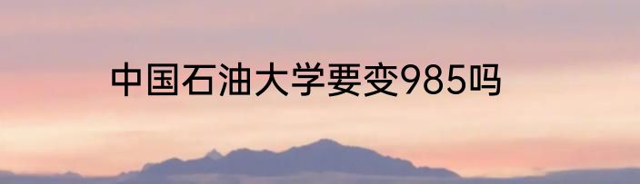 中国石油大学要变985吗