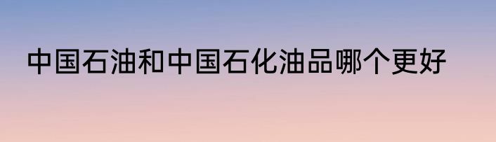 中国石油和中国石化油品哪个更好