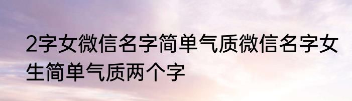 2字女微信名字简单气质微信名字女生简单气质两个字