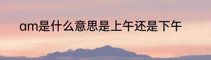 am是什么意思是上午还是下午