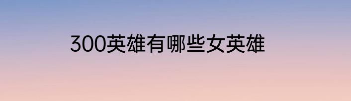 300英雄有哪些女英雄
