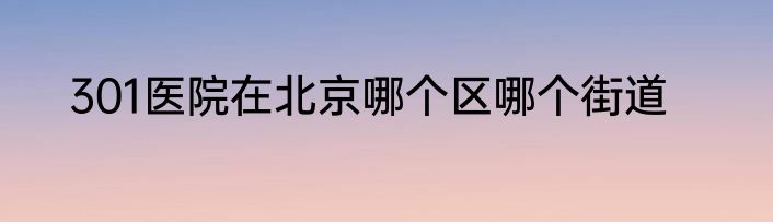 301医院在北京哪个区哪个街道